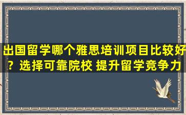 出国留学哪个雅思培训项目比较好？选择可靠院校 提升留学竞争力